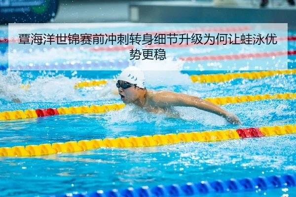 覃海洋世锦赛前冲刺转身细节升级为何让蛙泳优势更稳