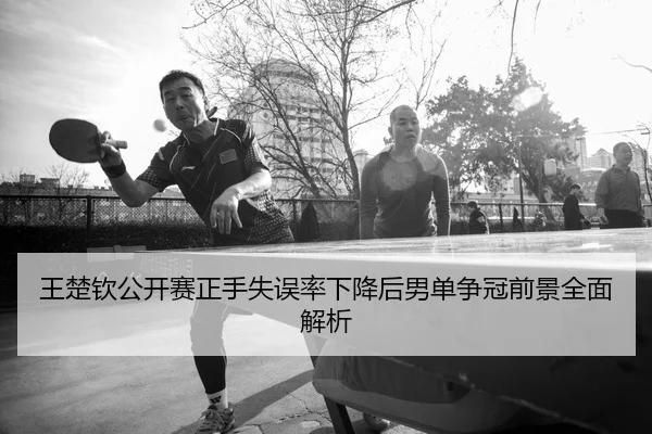 王楚钦公开赛正手失误率下降后男单争冠前景全面解析