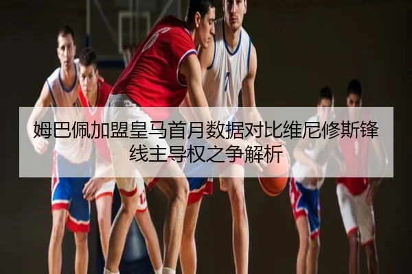 姆巴佩加盟皇马首月数据对比维尼修斯锋线主导权之争解析