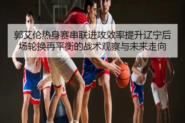 郭艾伦热身赛串联进攻效率提升辽宁后场轮换再平衡的战术观察与未来走向