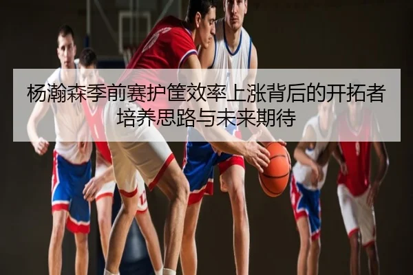 杨瀚森季前赛护筐效率上涨背后的开拓者培养思路与未来期待